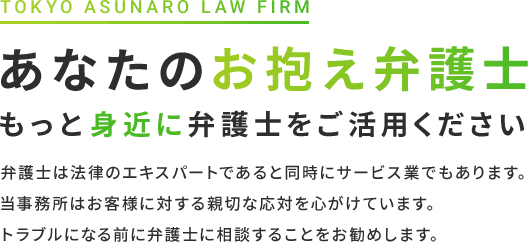 あなたのお抱え弁護士もっと身近に弁護士をご活用ください 弁護士は法律のエキスパートであると同時にサービス業でもあります。当事務所はお客様に対する親切な応対を心がけています。トラブルになる前に弁護士に相談することをお勧めします。